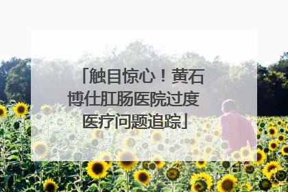 触目惊心！黄石博仕肛肠医院过度医疗问题追踪