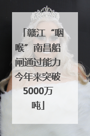 赣江“咽喉”南昌船闸通过能力今年来突破5000万吨