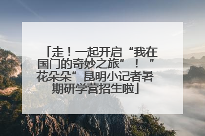 走！一起开启“我在国门的奇妙之旅”！“花朵朵”昆明小记者暑期研学营招生啦