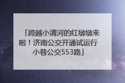 跨越小清河的红墩墩来啦！济南公交开通试运行小巷公交553路