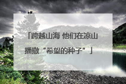 跨越山海 他们在凉山播撒“希望的种子”