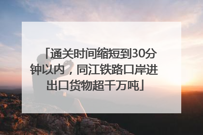 通关时间缩短到30分钟以内，同江铁路口岸进出口货物超千万吨