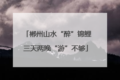 郴州山水“醉”锦鲤 三天两晚“游”不够
