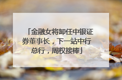 金融女将卸任中银证券董事长，下一站中行总行，周权接棒