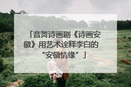 音舞诗画剧《诗画安徽》用艺术诠释李白的 “安徽情缘”