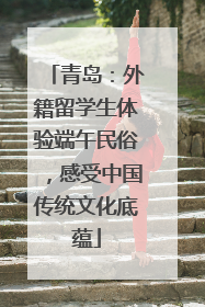 青岛：外籍留学生体验端午民俗，感受中国传统文化底蕴