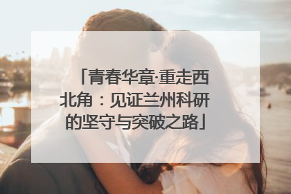 青春华章·重走西北角：见证兰州科研的坚守与突破之路