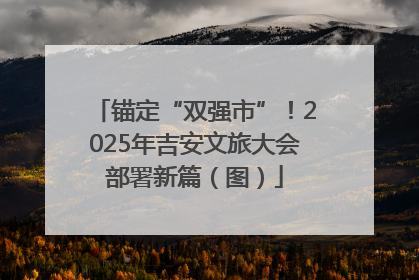 锚定“双强市”！2025年吉安文旅大会部署新篇（图）
