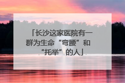 长沙这家医院有一群为生命“弯腰”和“托举”的人