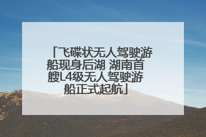 飞碟状无人驾驶游船现身后湖 湖南首艘L4级无人驾驶游船正式起航