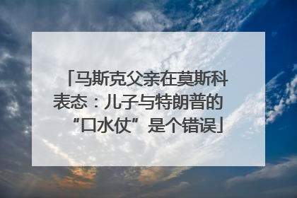 马斯克父亲在莫斯科表态：儿子与特朗普的“口水仗”是个错误