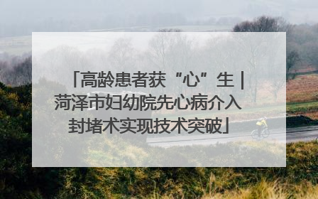 高龄患者获“心”生｜菏泽市妇幼院先心病介入封堵术实现技术突破
