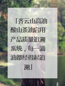 齐云山高油酸山茶油启用产品质量追溯系统，每一滴油都经得起追溯