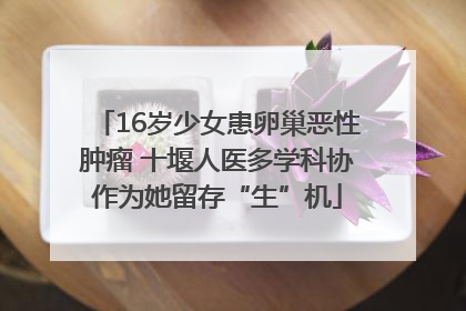 16岁少女患卵巢恶性肿瘤 十堰人医多学科协作为她留存“生”机