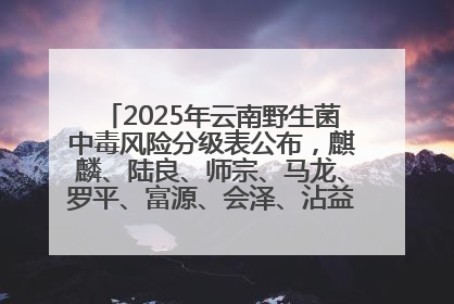 2025年云南野生菌中毒风险分级表公布，麒麟、陆良、师宗、马龙、罗平、富源、会泽、沾益、宣威中风险！