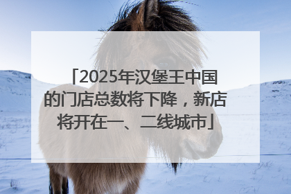 2025年汉堡王中国的门店总数将下降，新店将开在一、二线城市