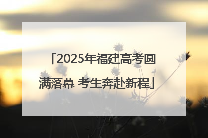 2025年福建高考圆满落幕 考生奔赴新程