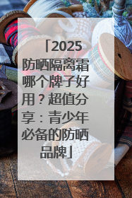 2025防晒隔离霜哪个牌子好用？超值分享：青少年必备的防晒品牌