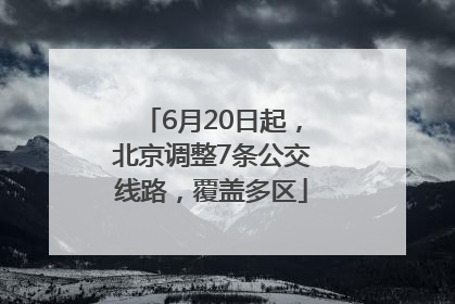 6月20日起，北京调整7条公交线路，覆盖多区