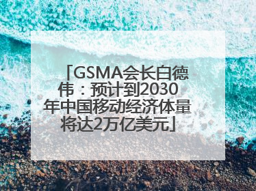 GSMA会长白德伟：预计到2030年中国移动经济体量将达2万亿美元
